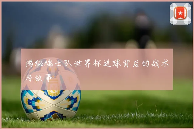 揭秘瑞士队世界杯进球背后的战术与故事