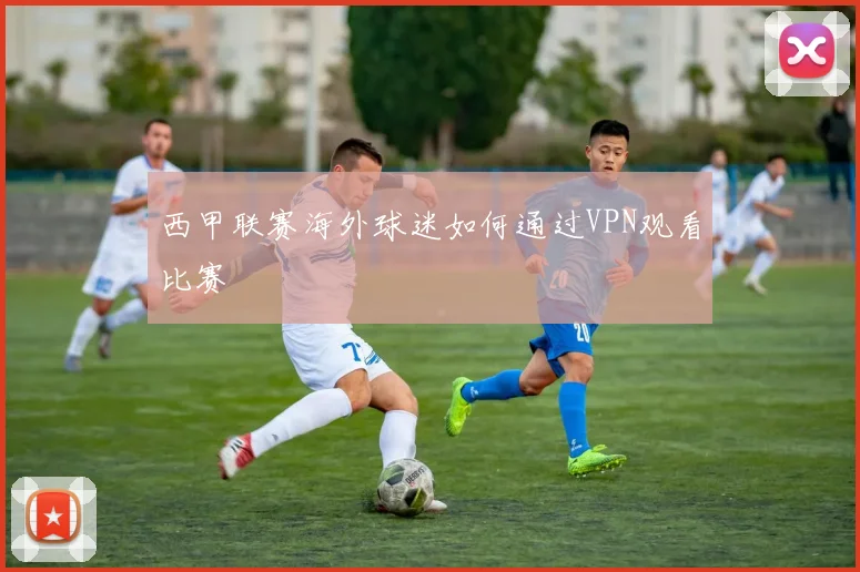 西甲联赛海外球迷如何通过VPN观看比赛