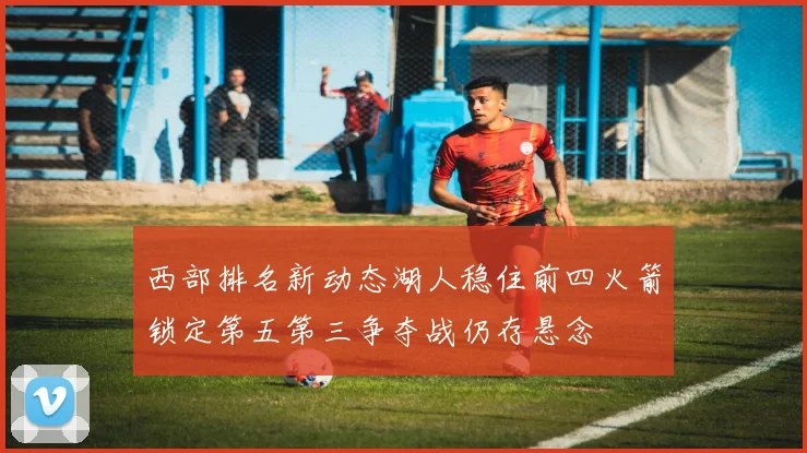 西部排名新动态湖人稳住前四火箭锁定第五第三争夺战仍存悬念